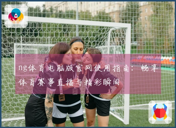 ng体育电脑版官网使用指南：畅享体育赛事直播与精彩瞬间