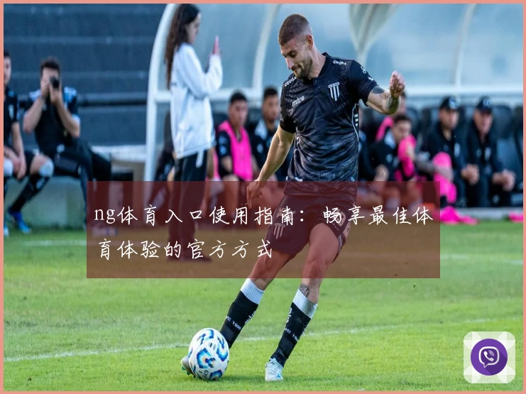 ng体育入口使用指南：畅享最佳体育体验的官方方式