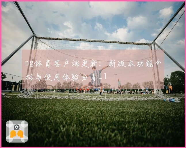ng体育客户端更新：新版本功能介绍与使用体验分享_1