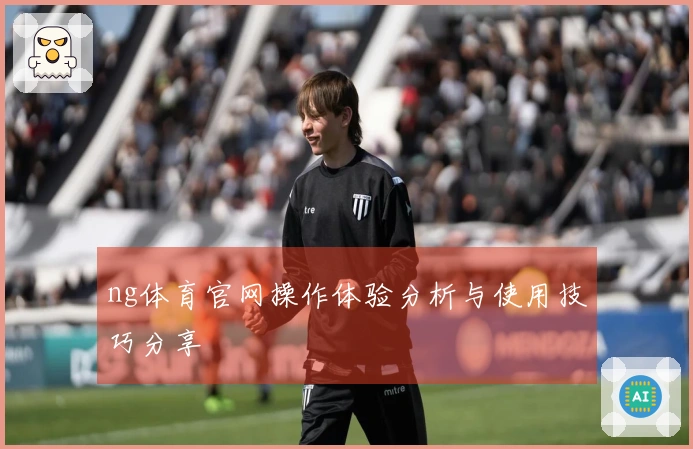 ng体育官网操作体验分析与使用技巧分享