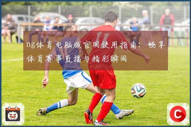 ng体育电脑版官网使用指南：畅享体育赛事直播与精彩瞬间