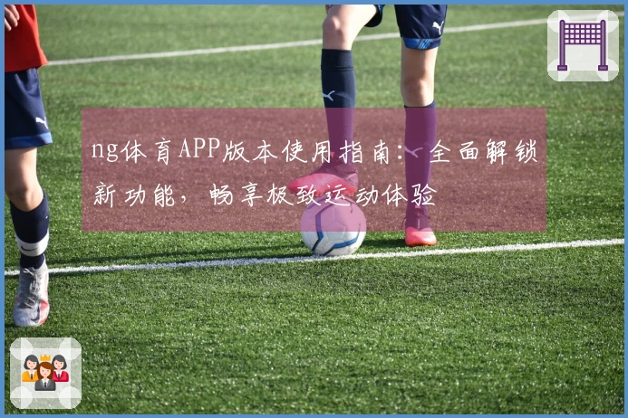 ng体育APP版本使用指南:全面解锁新功能,畅享极致运动体验