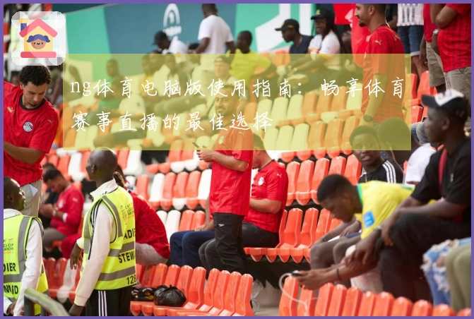 ng体育电脑版使用指南:畅享体育赛事直播的最佳选择