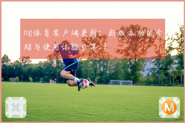 ng体育客户端更新：新版本功能介绍与使用体验分享_1